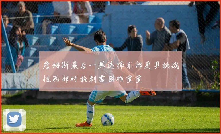 詹姆斯最后一舞选择东部更具挑战性西部对抗刺雷困难重重