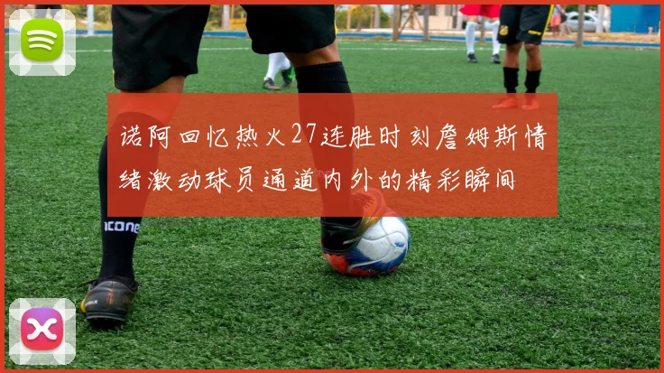诺阿回忆热火27连胜时刻詹姆斯情绪激动球员通道内外的精彩瞬间