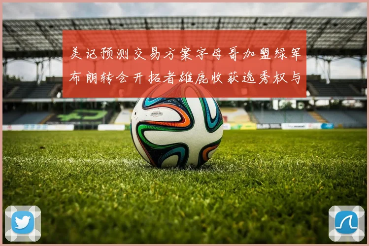 美记预测交易方案字母哥加盟绿军布朗转会开拓者雄鹿收获选秀权与年轻球员