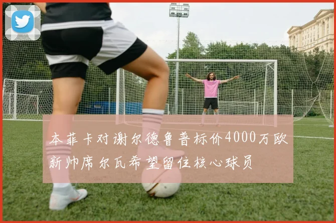本菲卡对谢尔德鲁普标价4000万欧新帅席尔瓦希望留住核心球员