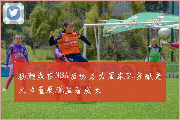 杨瀚森在NBA历练后为国家队贡献更大力量展现显著成长