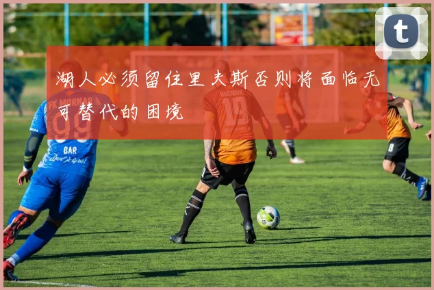 湖人必须留住里夫斯否则将面临无可替代的困境