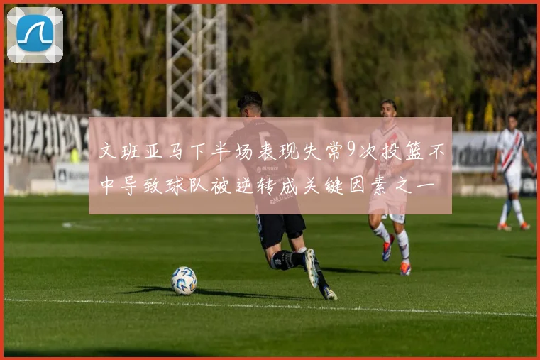 文班亚马下半场表现失常9次投篮不中导致球队被逆转成关键因素之一