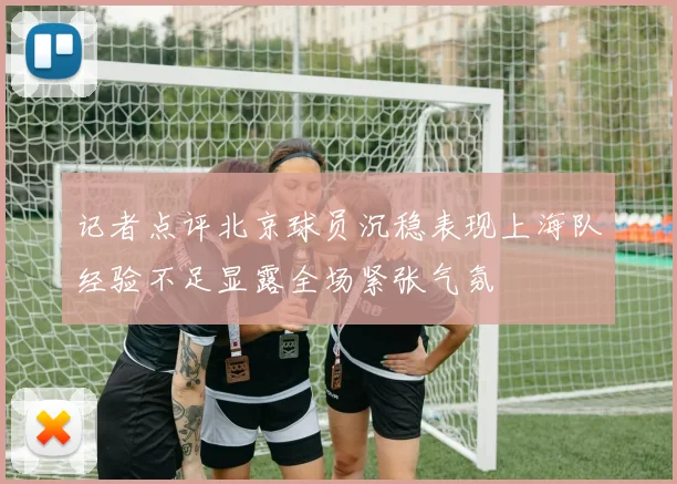 记者点评北京球员沉稳表现上海队经验不足显露全场紧张气氛
