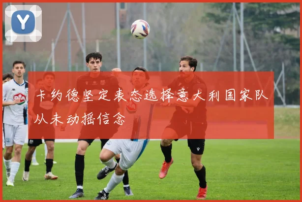 卡约德坚定表态选择意大利国家队从未动摇信念