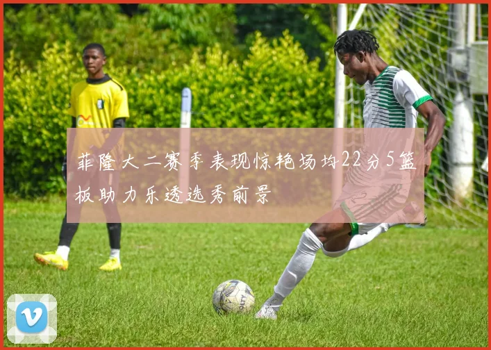 菲隆大二赛季表现惊艳场均22分5篮板助力乐透选秀前景