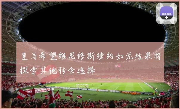 皇马希望维尼修斯续约如无结果将探索其他转会选择