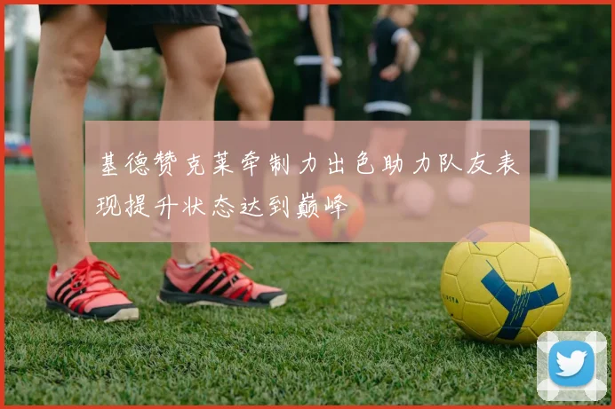 基德赞克莱牵制力出色助力队友表现提升状态达到巅峰