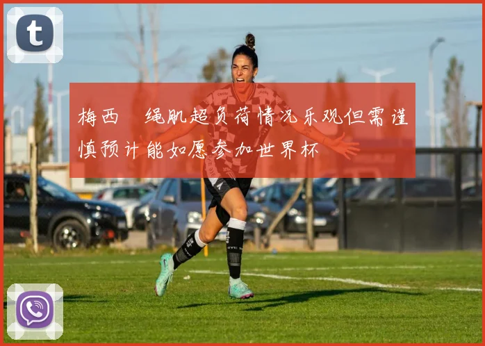 梅西腘绳肌超负荷情况乐观但需谨慎预计能如愿参加世界杯