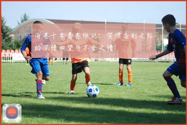 海港十年青春印记：贺惯告别之际的深情回望与不舍之情