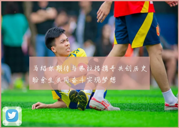 马绍尔期待与弗拉格携手共创历史盼余生共同奋斗实现梦想