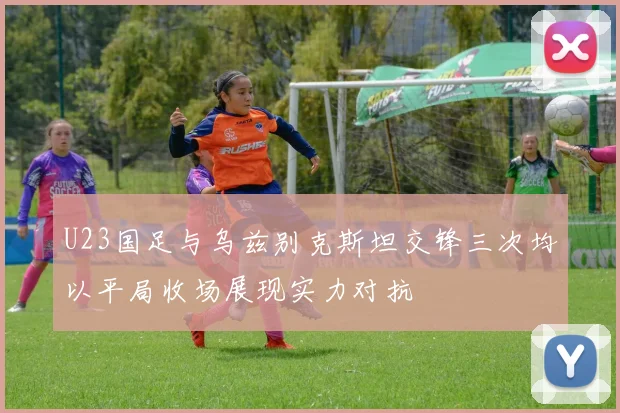 U23国足与乌兹别克斯坦交锋三次均以平局收场展现实力对抗