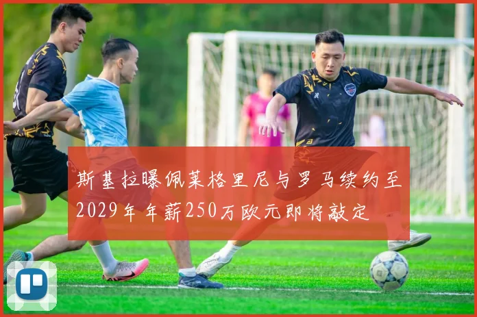 斯基拉曝佩莱格里尼与罗马续约至2029年年薪250万欧元即将敲定