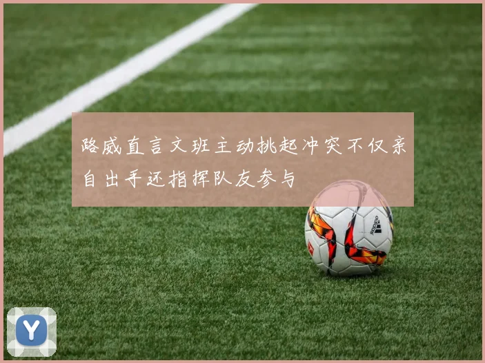 路威直言文班主动挑起冲突不仅亲自出手还指挥队友参与
