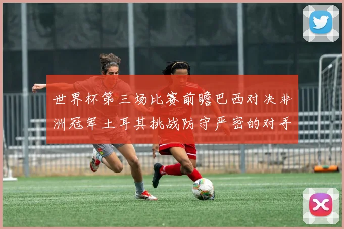 世界杯第三场比赛前瞻巴西对决非洲冠军土耳其挑战防守严密的对手