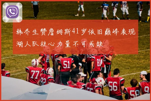 韩乔生赞詹姆斯41岁依旧巅峰表现湖人队核心力量不可或缺
