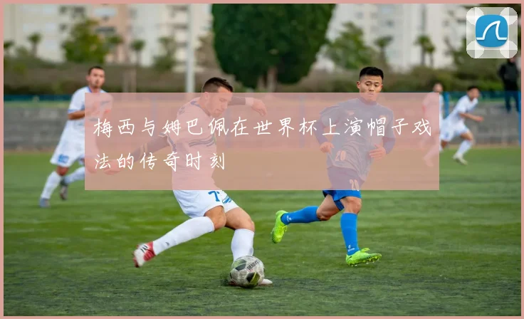 梅西与姆巴佩在世界杯上演帽子戏法的传奇时刻
