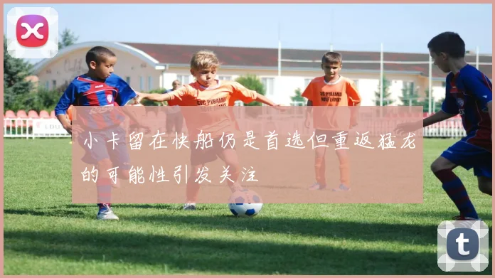 小卡留在快船仍是首选但重返猛龙的可能性引发关注