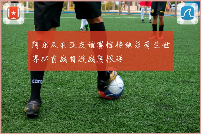 阿尔及利亚友谊赛惊艳绝杀荷兰世界杯首战将迎战阿根廷
