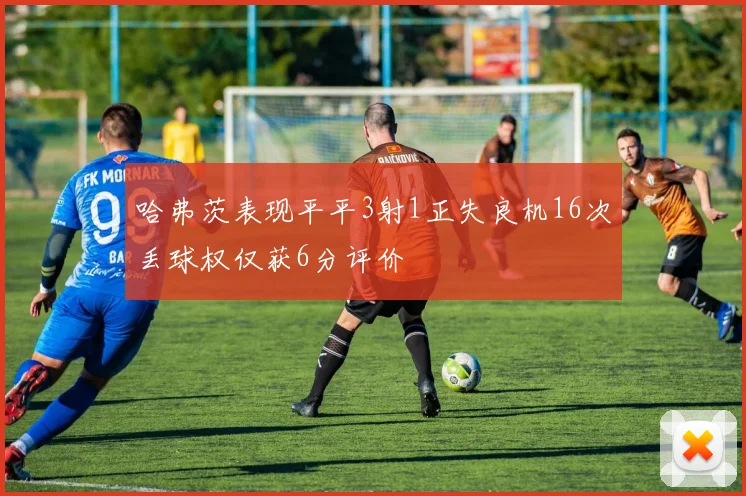 哈弗茨表现平平3射1正失良机16次丢球权仅获6分评价