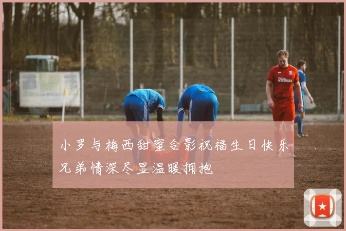 小罗与梅西甜蜜合影祝福生日快乐兄弟情深尽显温暖拥抱