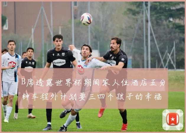 B席透露世界杯期间家人住酒店五分钟车程外计划要三四个孩子的幸福生活