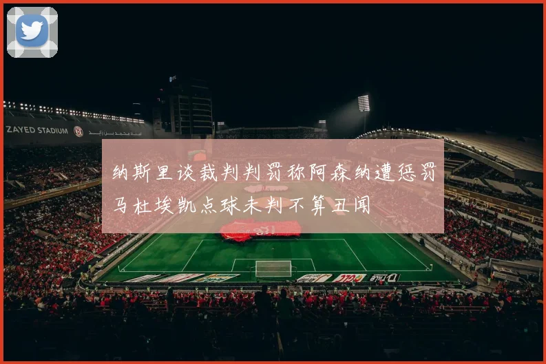 纳斯里谈裁判判罚称阿森纳遭惩罚马杜埃凯点球未判不算丑闻
