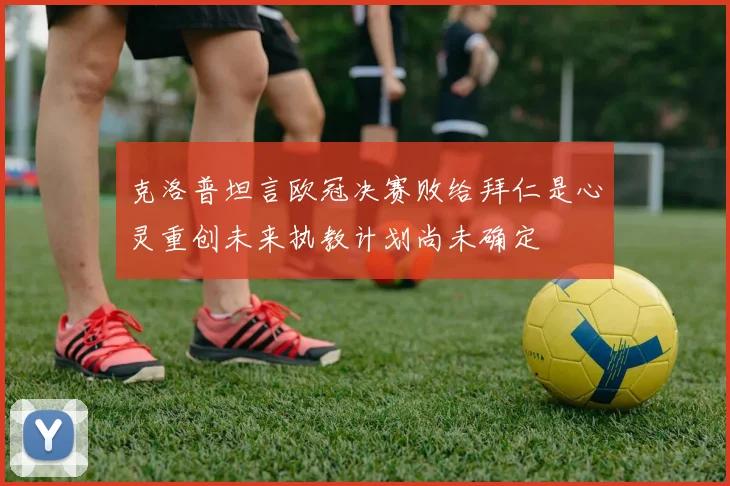 克洛普坦言欧冠决赛败给拜仁是心灵重创未来执教计划尚未确定