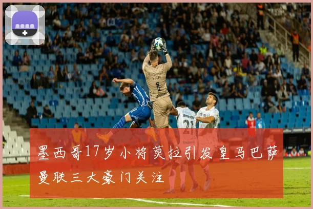 墨西哥17岁小将莫拉引发皇马巴萨曼联三大豪门关注