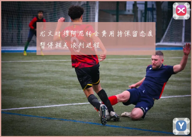 尤文对穆阿尼转会费用持保留态度暂停相关谈判进程