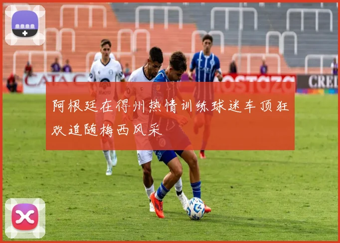 阿根廷在得州热情训练球迷车顶狂欢追随梅西风采